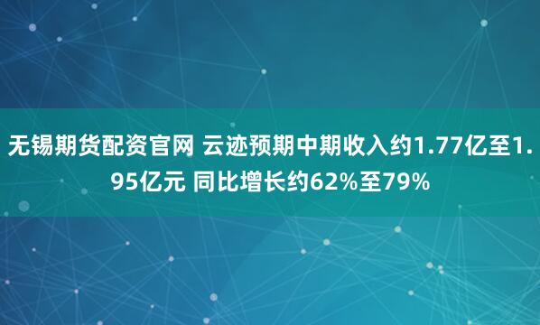 无锡期货配资官网 云迹预期中期收入约1.77亿至1.95亿元 同比增长约62%至79%