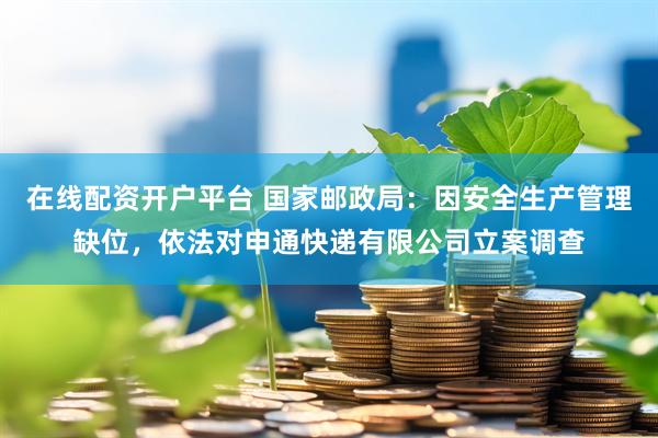 在线配资开户平台 国家邮政局：因安全生产管理缺位，依法对申通快递有限公司立案调查