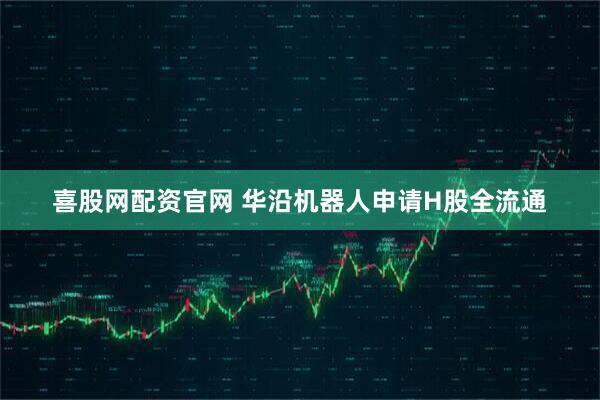 喜股网配资官网 华沿机器人申请H股全流通