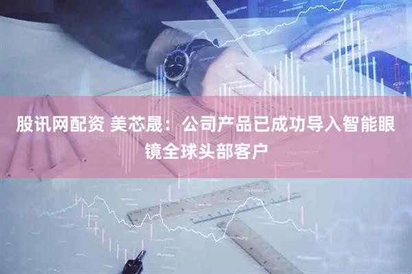 股讯网配资 美芯晟：公司产品已成功导入智能眼镜全球头部客户