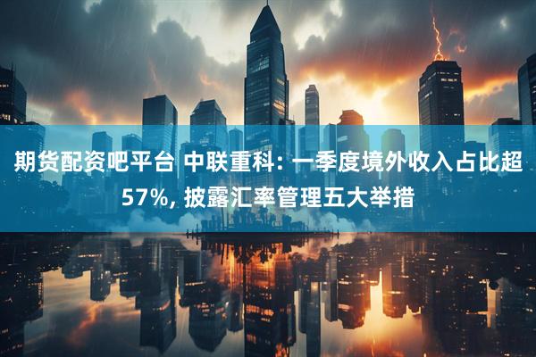 期货配资吧平台 中联重科: 一季度境外收入占比超57%, 披露汇率管理五大举措