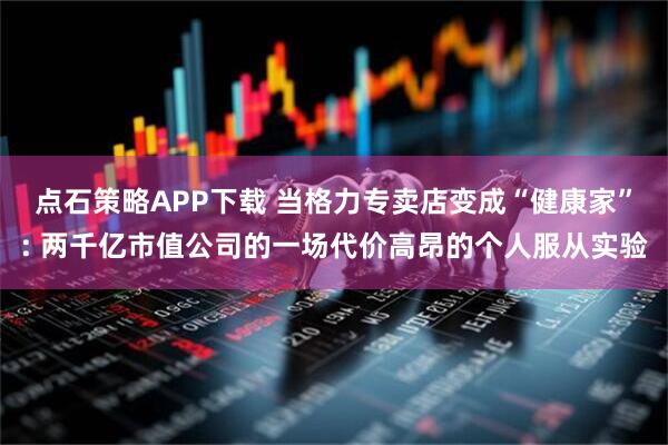 点石策略APP下载 当格力专卖店变成“健康家”: 两千亿市值公司的一场代价高昂的个人服从实验