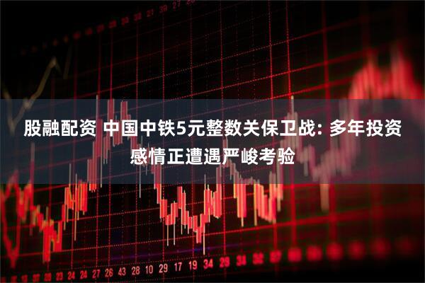 股融配资 中国中铁5元整数关保卫战: 多年投资感情正遭遇严峻考验