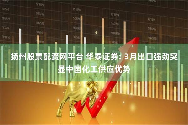 扬州股票配资网平台 华泰证券: 3月出口强劲突显中国化工供应优势