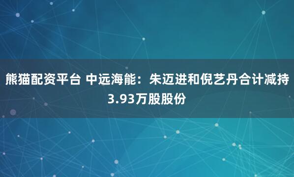 熊猫配资平台 中远海能：朱迈进和倪艺丹合计减持3.93万股股份