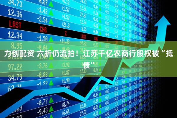 力创配资 六折仍流拍！江苏千亿农商行股权被“抵债”