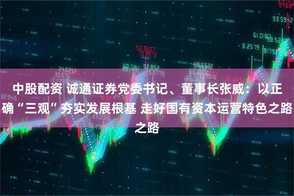 中股配资 诚通证券党委书记、董事长张威：以正确“三观”夯实发展根基 走好国有资本运营特色之路