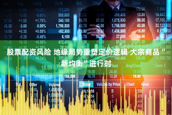 股票配资风险 地缘局势重塑定价逻辑 大宗商品“新均衡”进行时