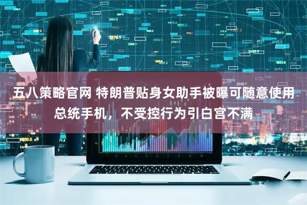 五八策略官网 特朗普贴身女助手被曝可随意使用总统手机，不受控行为引白宫不满