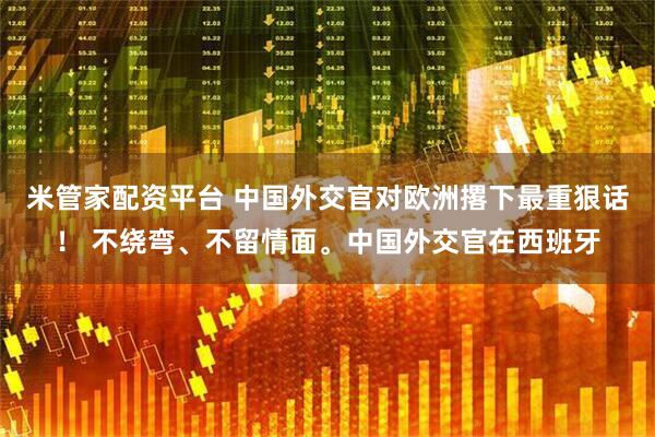 米管家配资平台 中国外交官对欧洲撂下最重狠话！ 不绕弯、不留情面。中国外交官在西班牙