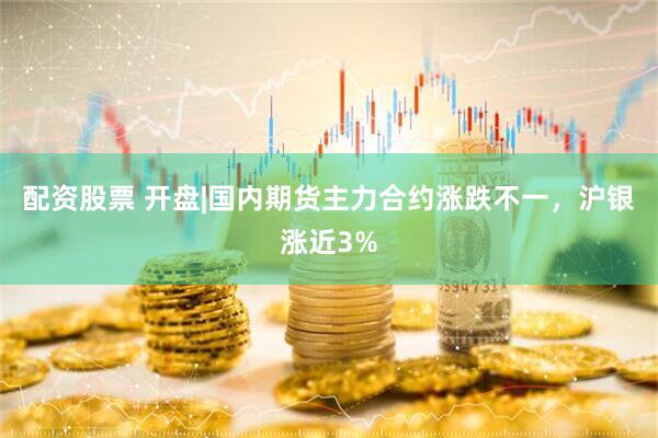 配资股票 开盘|国内期货主力合约涨跌不一，沪银涨近3%