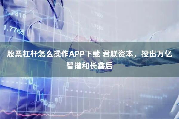 股票杠杆怎么操作APP下载 君联资本,投出万亿智谱和长鑫后