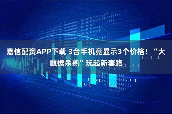 嘉信配资APP下载 3台手机竟显示3个价格！“大数据杀熟”玩起新套路